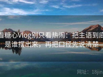 看糖心Vlog别只看热闹：把主语到底是谁摆出来，再把口径先说清楚