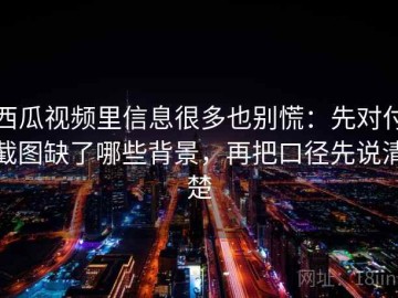 西瓜视频里信息很多也别慌：先对付截图缺了哪些背景，再把口径先说清楚