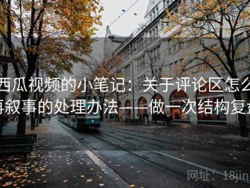 西瓜视频的小笔记：关于评论区怎么再叙事的处理办法——做一次结构复盘