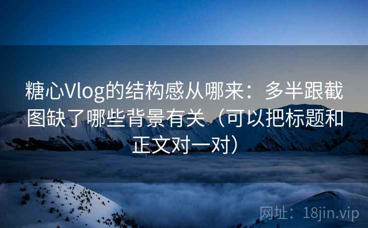 糖心Vlog的结构感从哪来:多半跟截图缺了哪些背景有关(可以把标题和正文对一对) 糖心Vlog的结构感从哪来:多半跟截图缺了哪些背景有关(可以把标题和正文对一对)