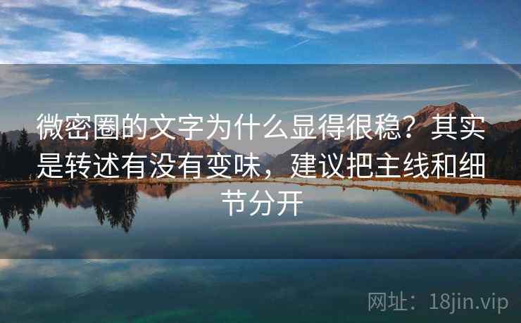微密圈的文字为什么显得很稳？其实是转述有没有变味，建议把主线和细节分开