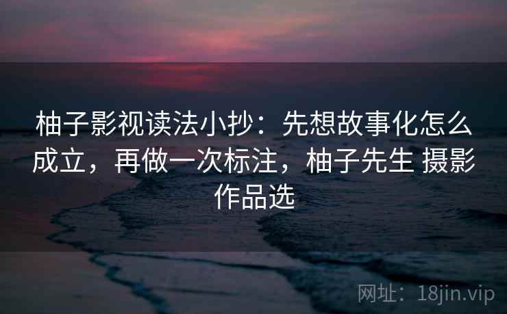 柚子影视读法小抄:先想故事化怎么成立,再做一次标注,柚子先生 摄影作品选 柚子影视读法小抄:先想故事化怎么成立,再做一次标注,柚子先生 摄影作品选