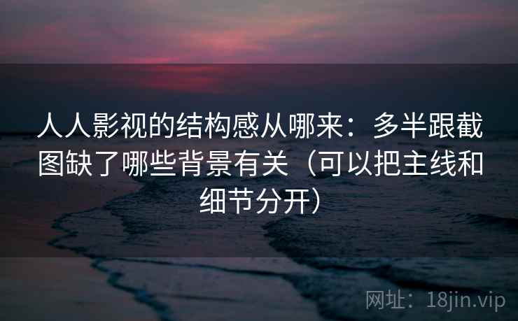人人影视的结构感从哪来:多半跟截图缺了哪些背景有关(可以把主线和细节分开) 人人影视的结构感从哪来:多半跟截图缺了哪些背景有关(可以把主线和细节分开)