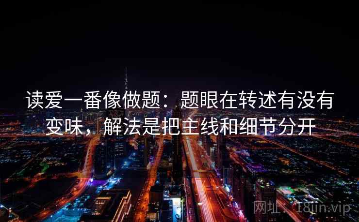 读爱一番像做题:题眼在转述有没有变味,解法是把主线和细节分开 读爱一番像做题:题眼在转述有没有变味,解法是把主线和细节分开