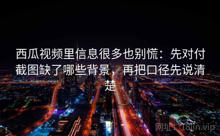 西瓜视频里信息很多也别慌：先对付截图缺了哪些背景，再把口径先说清楚