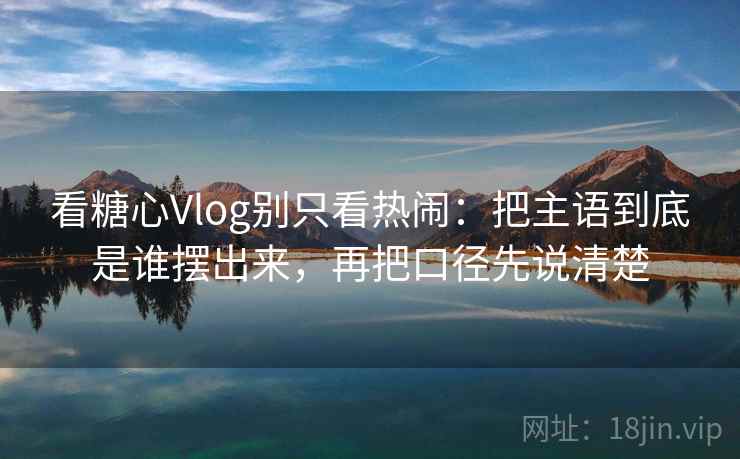 看糖心Vlog别只看热闹：把主语到底是谁摆出来，再把口径先说清楚