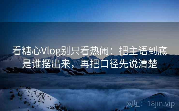 看糖心Vlog别只看热闹：把主语到底是谁摆出来，再把口径先说清楚